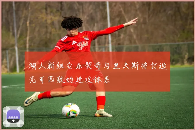 湖人新组合东契奇与里夫斯将打造无可匹敌的进攻体系